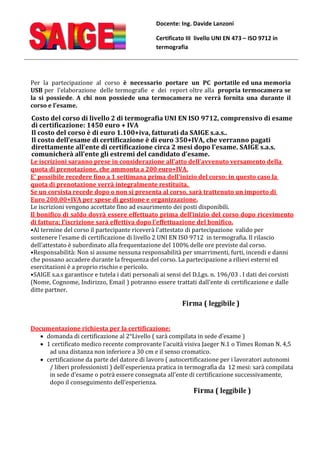 Docente: Ing. Davide Lanzoni
Certificato III livello UNI EN 473 – ISO 9712 in
termografia
Per la partecipazione al corso è necessario portare un PC portatile ed una memoria
USB per l'elaborazione delle termografie e dei report oltre alla propria termocamera se
la si possiede. A chi non possiede una termocamera ne verrà fornita una durante il
corso e l’esame.
Costo del corso di livello 2 di termografia UNI EN ISO 9712, comprensivo di esame
di certificazione: 1450 euro + IVA
Il costo del corso è di euro 1.100+iva, fatturati da SAIGE s.a.s..
Il costo dell’esame di certificazione è di euro 350+IVA, che verranno pagati
direttamente all’ente di certificazione circa 2 mesi dopo l’esame. SAIGE s.a.s.
comunicherà all’ente gli estremi del candidato d’esame.
Le iscrizioni saranno prese in considerazione all'atto dell'avvenuto versamento della
quota di prenotazione, che ammonta a 200 euro+IVA.
E' possibile recedere fino a 1 settimana prima dell'inizio del corso: in questo caso la
quota di prenotazione verrà integralmente restituita.
Se un corsista recede dopo o non si presenta al corso, sarà trattenuto un importo di
Euro 200,00+IVA per spese di gestione e organizzazione.
Le iscrizioni vengono accettate fino ad esaurimento dei posti disponibili.
Il bonifico di saldo dovrà essere effettuato prima dell’inizio del corso dopo ricevimento
di fattura; l’iscrizione sarà effettiva dopo l’effettuazione del bonifico.
•Al termine del corso il partecipante riceverà l'attestato di partecipazione valido per
sostenere l'esame di certificazione di livello 2 UNI EN ISO 9712 in termografia. Il rilascio
dell’attestato è subordinato alla frequentazione del 100% delle ore previste dal corso.
•Responsabilità: Non si assume nessuna responsabilità per smarrimenti, furti, incendi e danni
che possano accadere durante la frequenza del corso. La partecipazione a rilievi esterni ed
esercitazioni è a proprio rischio e pericolo.
•SAIGE s.a.s garantisce e tutela i dati personali ai sensi del D.Lgs. n. 196/03 . I dati dei corsisti
(Nome, Cognome, Indirizzo, Email ) potranno essere trattati dall’ente di certificazione e dalle
ditte partner.
Firma ( leggibile )
Documentazione richiesta per la certificazione:
· domanda di certificazione al 2°Livello ( sarà compilata in sede d’esame )
· 1 certificato medico recente comprovante l'acuità visiva Jaeger N.1 o Times Roman N. 4,5
ad una distanza non inferiore a 30 cm e il senso cromatico.
· certificazione da parte del datore di lavoro ( autocertificazione per i lavoratori autonomi
/ liberi professionisti ) dell'esperienza pratica in termografia da 12 mesi: sarà compilata
in sede d’esame o potrà essere consegnata all’ente di certificazione successivamente,
dopo il conseguimento dell’esperienza.
Firma ( leggibile )
 