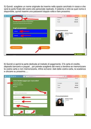 5) Quindi, scegliere un nome originale da inserire nello spazio cerchiato in rosso e che
sarà la parte finale del vostro sito personale replicato. Il sistema vi dirà se quel nome è
disponibile, quindi inserire una password doppia volta e fare prossimo
6) Quindi si aprirà la parte dedicata al metodo di pagamento. C'è carta di credito,
deposito bancario e paypal... poi potrete scegliere dal menù a tendina se memorizzare
la vostra carta o non memorizzarla, infine scrivere i dati della vostra carta, la scadenza
e cliccare su prossimo.....
 