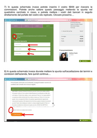 7) In questa schermata invece potrete inserire il vostro IBAN per ricevere le
commissioni. Potrete anche saltare questo passaggio mettendo la spunta nel
quadratino cerchiato in rosso, e potrete mettere i vostri dati bancari in seguito
direttamente dal portale del vostro sito replicato. Cliccare prossimo....
8) In questa schermata invece dovrete mettere la spunta sull'accettazione dei termini e
condizioni dell'azienda, fare quindi continua....
 