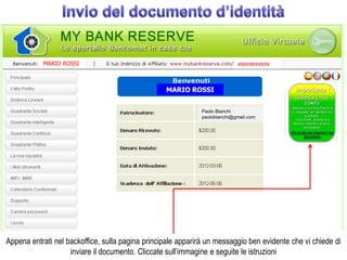 MARIO ROSSI                                                     xxxxxxxxxxx



                                                  MARIO ROSSI


                                                             Paolo Bianchi
                                                             paolobianchi@gmail.com




Appena entrati nel backoffice, sulla pagina principale apparirà un messaggio ben evidente che vi chiede di
                    inviare il documento. Cliccate sull’immagine e seguite le istruzioni
 