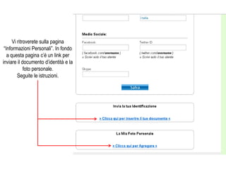 Vi ritroverete sulla pagina
 “Informazioni Personali”. In fondo
   a questa pagina c’è un link per
inviare il documento d’identità e la
             foto personale.
         Seguite le istruzioni.
 