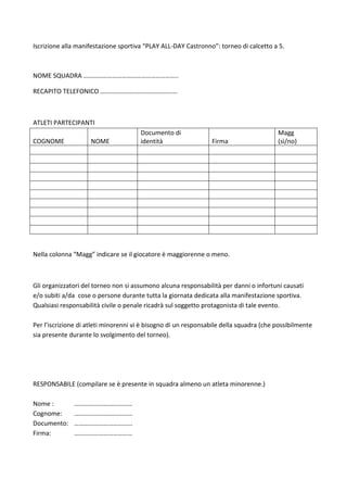 Iscrizione alla manifestazione sportiva “PLAY ALL-DAY Castronno”: torneo di calcetto a 5.
NOME SQUADRA …………………………………………………..
RECAPITO TELEFONICO …………………………………………
ATLETI PARTECIPANTI
COGNOME NOME
Documento di
identità Firma
Magg
(sì/no)
Nella colonna “Magg” indicare se il giocatore è maggiorenne o meno.
Gli organizzatori del torneo non si assumono alcuna responsabilità per danni o infortuni causati
e/o subiti a/da cose o persone durante tutta la giornata dedicata alla manifestazione sportiva.
Qualsiasi responsabilità civile o penale ricadrà sul soggetto protagonista di tale evento.
Per l’iscrizione di atleti minorenni vi è bisogno di un responsabile della squadra (che possibilmente
sia presente durante lo svolgimento del torneo).
RESPONSABILE (compilare se è presente in squadra almeno un atleta minorenne.)
Nome : ………………………………
Cognome: ………………………………
Documento: ……………………………...
Firma: ………………………………
 