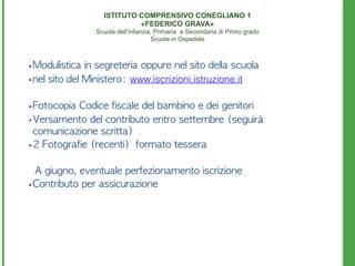 • Modulistica	 in	 segreteria	 oppure	 nel	 sito	 della	 scuola
• nel	 sito	 del	 Ministero:	 www.iscrizioni.istruzione.it
• Fotocopia	 Codice	 fiscale	 del	 bambino	 e	 dei	 genitori	 
• Versamento	 del	 contributo	 entro	 settembre	 (seguirà	 
comunicazione	 scritta)	 
• 2	 Fotografie	 (recenti)	 	 formato	 tessera
	 	 A	 giugno,	 eventuale	 perfezionamento	 iscrizione	 
• Contributo	 per	 assicurazione
	 	 	 	 	 	 	 	 	 	 	 	 	 	 	 	 	 	 	 	 	 	 	 	 	 	 	 	 	 	 	 	 	 	 	 	 	 	  	 
	 	 	 
ISTITUTO COMPRENSIVO CONEGLIANO 1 
«FEDERICO GRAVA» 
Scuola dell’Infanzia, Primaria e Secondaria di Primo grado 
Scuola in Ospedale
 
