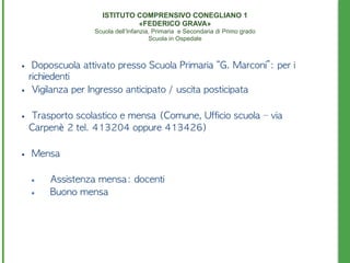 • 	 Doposcuola	 attivato	 presso	 Scuola	 Primaria	 “G.	 Marconi”:	 per	 i	 
richiedenti	 
• 	 Vigilanza	 per	 Ingresso	 anticipato	 /	 uscita	 posticipata	 	 
• 	 Trasporto	 scolastico	 e	 mensa	 (Comune,	 Ufficio	 scuola	 –	 via	 
Carpenè	 2	 tel.	 413204	 oppure	 413426)	 
• 	 Mensa	 
• Assistenza	 mensa:	 docenti	 
• Buono	 mensa
ISTITUTO COMPRENSIVO CONEGLIANO 1 
«FEDERICO GRAVA» 
Scuola dell’Infanzia, Primaria e Secondaria di Primo grado 
Scuola in Ospedale
 