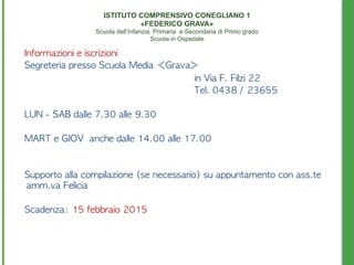 Informazioni	 e	 iscrizioni
Segreteria	 presso	 Scuola	 Media	 «Grava»	 
in	 Via	 F.	 Filzi	 22	 
	 	  	  	  	 	 	 	 	 	 	 	 	 	 	 	 	 	 	 	 	 	 	 	 	 	 Tel.	 0438	 /	 23655	 
LUN	 -	 SAB	 dalle	 7.30	 alle	 9.30
MART	 e	 GIOV	 	 anche	 dalle	 14.00	 alle	 17.00	 
Supporto	 alla	 compilazione	 (se	 necessario)	 su	 appuntamento	 con	 ass.te	 
amm.va	 Felicia	 
Scadenza:	 15	 febbraio	 2015
ISTITUTO COMPRENSIVO CONEGLIANO 1 
«FEDERICO GRAVA» 
Scuola dell’Infanzia, Primaria e Secondaria di Primo grado 
Scuola in Ospedale
 