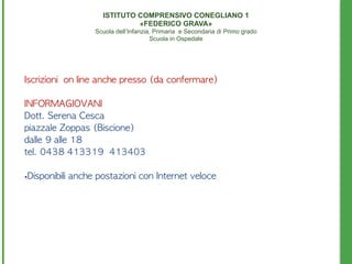Iscrizioni	 	 on	 line	 anche	 presso	 (da	 confermare)
INFORMAGIOVANI
Dott.	 Serena	 Cesca	 	 	 	 
piazzale	 Zoppas	 (Biscione)
dalle	 9	 alle	 18
tel.	 0438	 413319	 	 413403
•Disponibili	 anche	 postazioni	 con	 Internet	 veloce	 
ISTITUTO COMPRENSIVO CONEGLIANO 1 
«FEDERICO GRAVA» 
Scuola dell’Infanzia, Primaria e Secondaria di Primo grado 
Scuola in Ospedale
 
