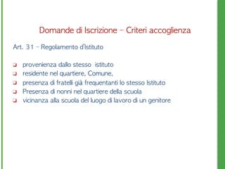 Art.	 31	 –	 Regolamento	 d’Istituto	 	 
❑ 	 provenienza	 dallo	 stesso	 	 istituto
❑ 	 residente	 nel	 quartiere,	 Comune,	 
❑ 	 presenza	 di	 fratelli	 già	 frequentanti	 lo	 stesso	 Istituto
❑ 	 Presenza	 di	 nonni	 nel	 quartiere	 della	 scuola
❑ 	 vicinanza	 alla	 scuola	 del	 luogo	 di	 lavoro	 di	 un	 genitore
Domande	 di	 Iscrizione	 –	 Criteri	 accoglienza
 