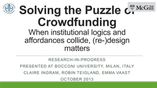 Solving the Puzzle of
Crowdfunding
When institutional logics and
affordances collide, (re-)design
matters
RESEARCH-IN-PROGRESS
PRESENTED AT BOCCONI UNIVERSITY, MILAN, ITALY
CLAIRE INGRAM, ROBIN TEIGLAND, EMMA VAAST
OCTOBER 2013
 