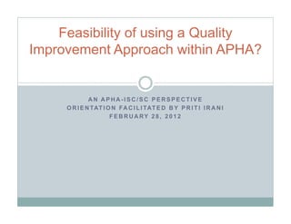 Feasibility of using a Quality
Improvement Approach within APHA?


              AN APHA-ISC/SC PERSPECTIVE
     O R I E N TAT I O N F A C I L I TAT E D B Y P R I T I I R A N I
                      F E B R U A RY 2 8 , 2 0 1 2
 