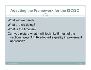Adapting the Framework for the ISC/SC
                          10

What will we need?
What are we doing?
What is the timeline?
Can you picture what it will look like if most of the
 sections/spigs/APHA adopted a quality improvement
 approach?




For APHA-ISC/SC                                   2/28/12
 