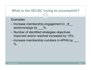 What is the ISC/SC trying to accomplish?
                          11

    Examples
     Increase membership engagement in _#__
      sections/spigs by ___%.
     Number of identified strategies objectives
      improved and/or reached increased by 15%.
    IIncrease membership numbers i APHA b ___
                    b hi         b    in       by
      %.




For APHA-ISC/SC                                 2/28/12
 