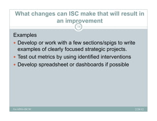 What changes can ISC make that will result in
              an improvement
                           16

Examples
      p
 Develop or work with a few sections/spigs to write
  examples of clearly focused strategic projects.
 Test out metrics by using identified interventions
 Develop spreadsheet or dashboards if possible




For APHA-ISC/SC                                    2/28/12
 