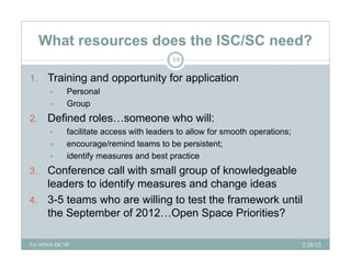 What resources does the ISC/SC need?
                                          19

1.    Training and opportunity for application
            Personal
            Group
2.
2     Defined roles someone who will:
              roles…someone
            facilitate access with leaders to allow for smooth operations;
            encourage/remind teams to be persistent;
            identify measures and best practice
3. Conference call with small group of knowledgeable
   leaders to identify measures and change ideas
4. 3-5 teams who are willing to test the framework until
   the September of 2012…Open Space Priorities?

For APHA-ISC/SC                                                               2/28/12
 
