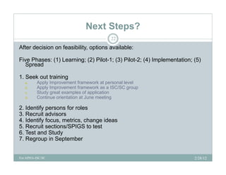 Next Steps?
                                           22

After decision on feasibility, options available:

Five Phases: (1) Learning; (2) Pilot-1; (3) Pilot-2; (4) Implementation; (5)
  Spread

1.
1 Seek out training
   a.     Apply Improvement framework at personal level
   b.     Apply Improvement framework as a ISC/SC group
   c.     Study great examples of application
   d.
   d      Continue orientation at June meeting

2. Identify persons for roles
3. Recruit advisors
4.
4 Identify focus metrics change ideas
            focus, metrics,
5. Recruit sections/SPIGS to test
6. Test and Study
7. Regroup in September


For APHA-ISC/SC                                                          2/28/12
 