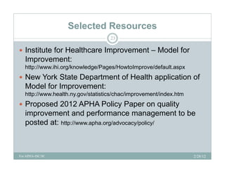 Selected Resources
                                    23

 Institute for Healthcare Improvement – Model for
                             p
   Improvement:
   http://www.ihi.org/knowledge/Pages/HowtoImprove/default.aspx
 Ne York State Department of Health application of
  New
   Model for Improvement:
   http://www.health.ny.gov/statistics/chac/improvement/index.htm
 Proposed 2012 APHA Policy Paper on quality
   improvement and performance management to be
   posted at: http://www.apha.org/advocacy/policy/



For APHA-ISC/SC                                                     2/28/12
 