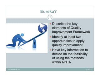 Eureka?
                      3


                      Describe the key
                       elements of Quality
                       Improvement Framework
                          p
                      Identify at least two
                       opportunities to apply
                       quality improvement
                      Have key information to
                       decide
                       d id on th fthe feasibility
                                           ibilit
                       of using the methods
                       within APHA
For APHA-ISC/SC                                2/28/12
 