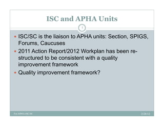 ISC and APHA Units
                           5

 ISC/SC is the liaison to APHA units: Section, SPIGS,
  Forums, Caucuses
 2011 Action Report/2012 Workplan has been re-
  structured to be consistent with a quality
  improvement framework
 Q lit improvement framework?
  Quality i           tf          k?




For APHA-ISC/SC                                    2/28/12
 