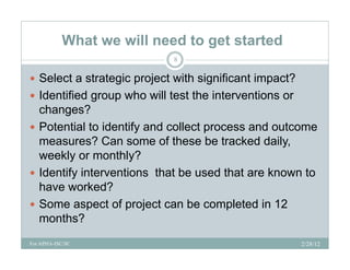 What we will need to get started
                            8

 Select a strategic p j
                 g project with significant impact?
                                  g           p
 Identified group who will test the interventions or
  changes?
 Potential to identify and collect process and outcome
  measures? Can some of these be tracked daily,
  weekly or monthly?
      kl          thl ?
 Identify interventions that be used that are known to
  have worked?
 Some aspect of project can be completed in 12
  months?
For APHA-ISC/SC                                         2/28/12
 