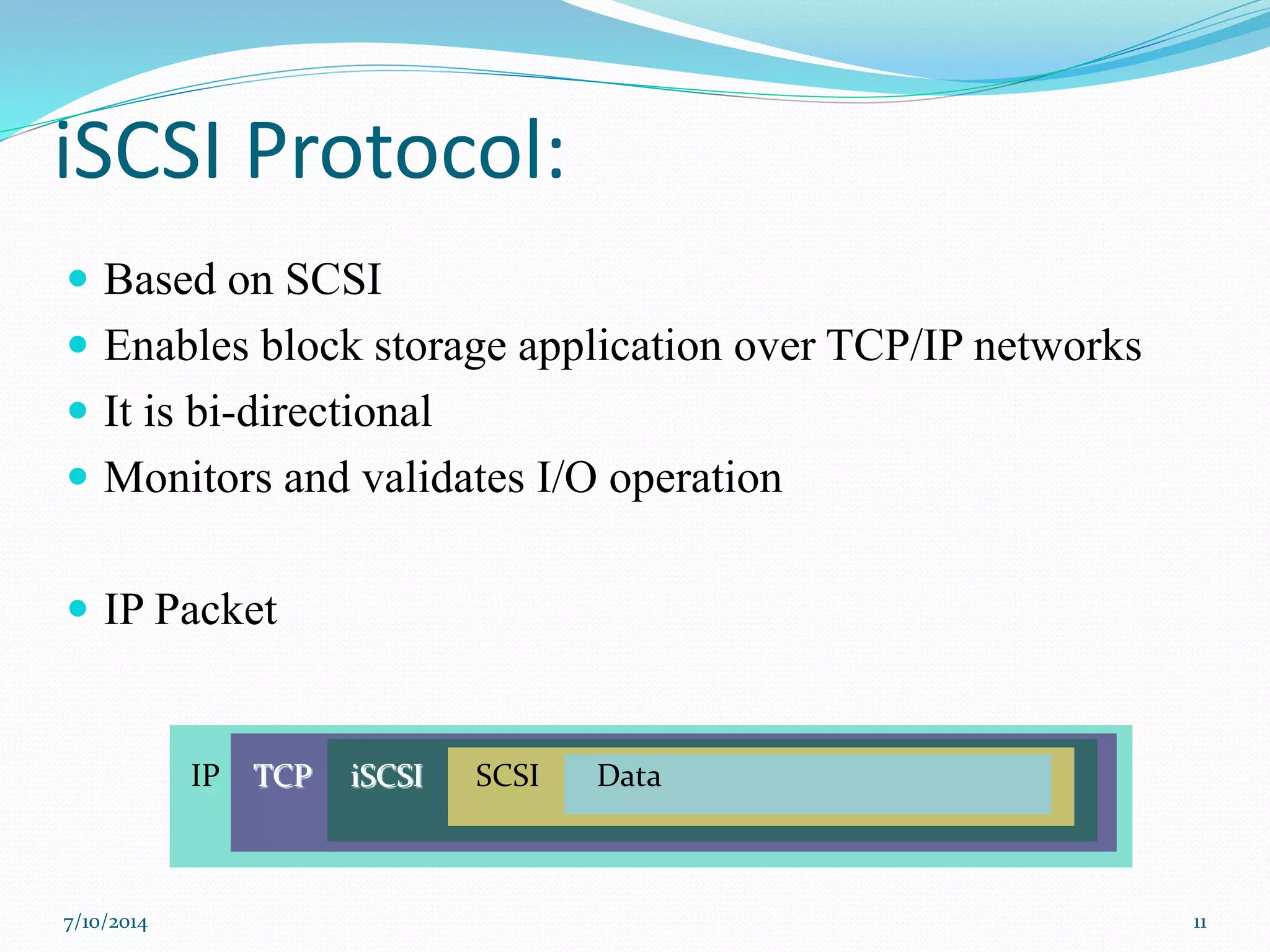iSCSI Protocol:
 Based on SCSI
 Enables block storage application over TCP/IP networks
 It is bi-directional
 Monitors and validates I/O operation
 IP Packet
IP TCP iSCSI SCSI Data
7/10/2014 11
 