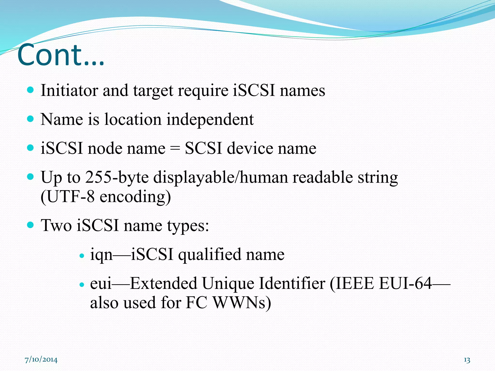 Cont…
 Initiator and target require iSCSI names
 Name is location independent
 iSCSI node name = SCSI device name
 Up to 255-byte displayable/human readable string
(UTF-8 encoding)
 Two iSCSI name types:
 iqn—iSCSI qualified name
 eui—Extended Unique Identifier (IEEE EUI-64—
also used for FC WWNs)
7/10/2014 13
 