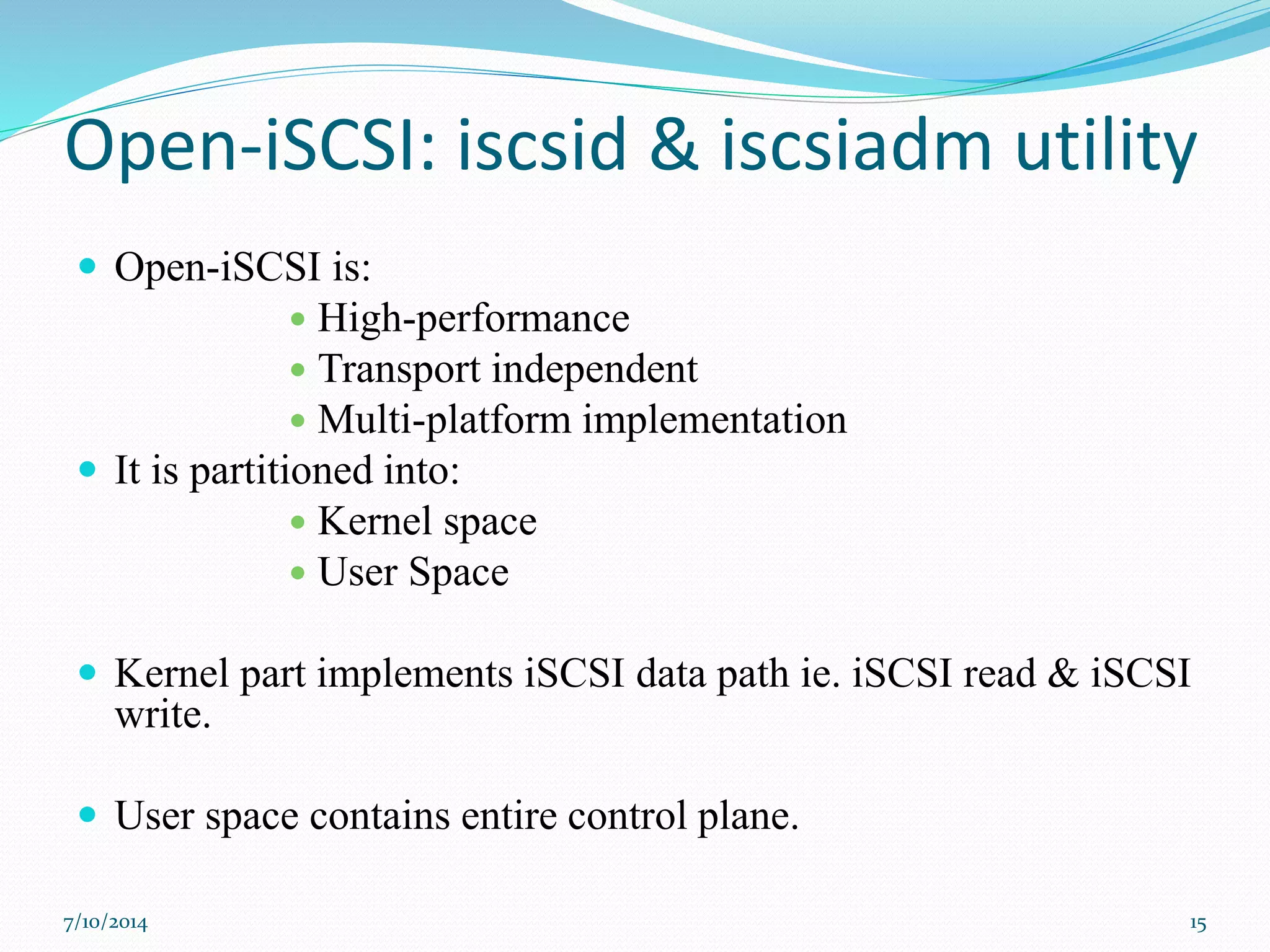 Open-iSCSI: iscsid & iscsiadm utility
 Open-iSCSI is:
 High-performance
 Transport independent
 Multi-platform implementation
 It is partitioned into:
 Kernel space
 User Space
 Kernel part implements iSCSI data path ie. iSCSI read & iSCSI
write.
 User space contains entire control plane.
7/10/2014 15
 