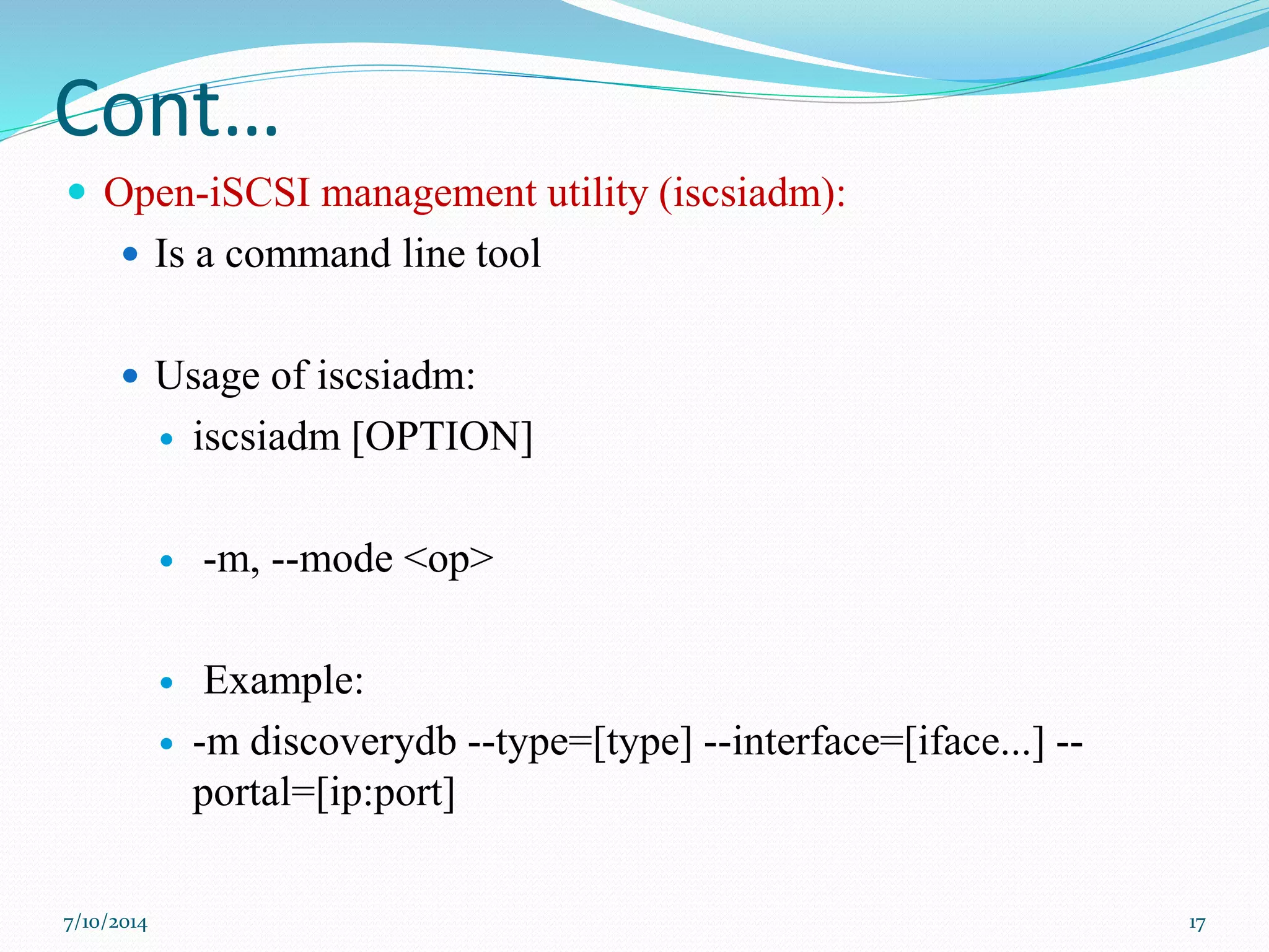 Cont…
 Open-iSCSI management utility (iscsiadm):
 Is a command line tool
 Usage of iscsiadm:
 iscsiadm [OPTION]
 -m, --mode <op>
 Example:
 -m discoverydb --type=[type] --interface=[iface...] --
portal=[ip:port]
7/10/2014 17
 