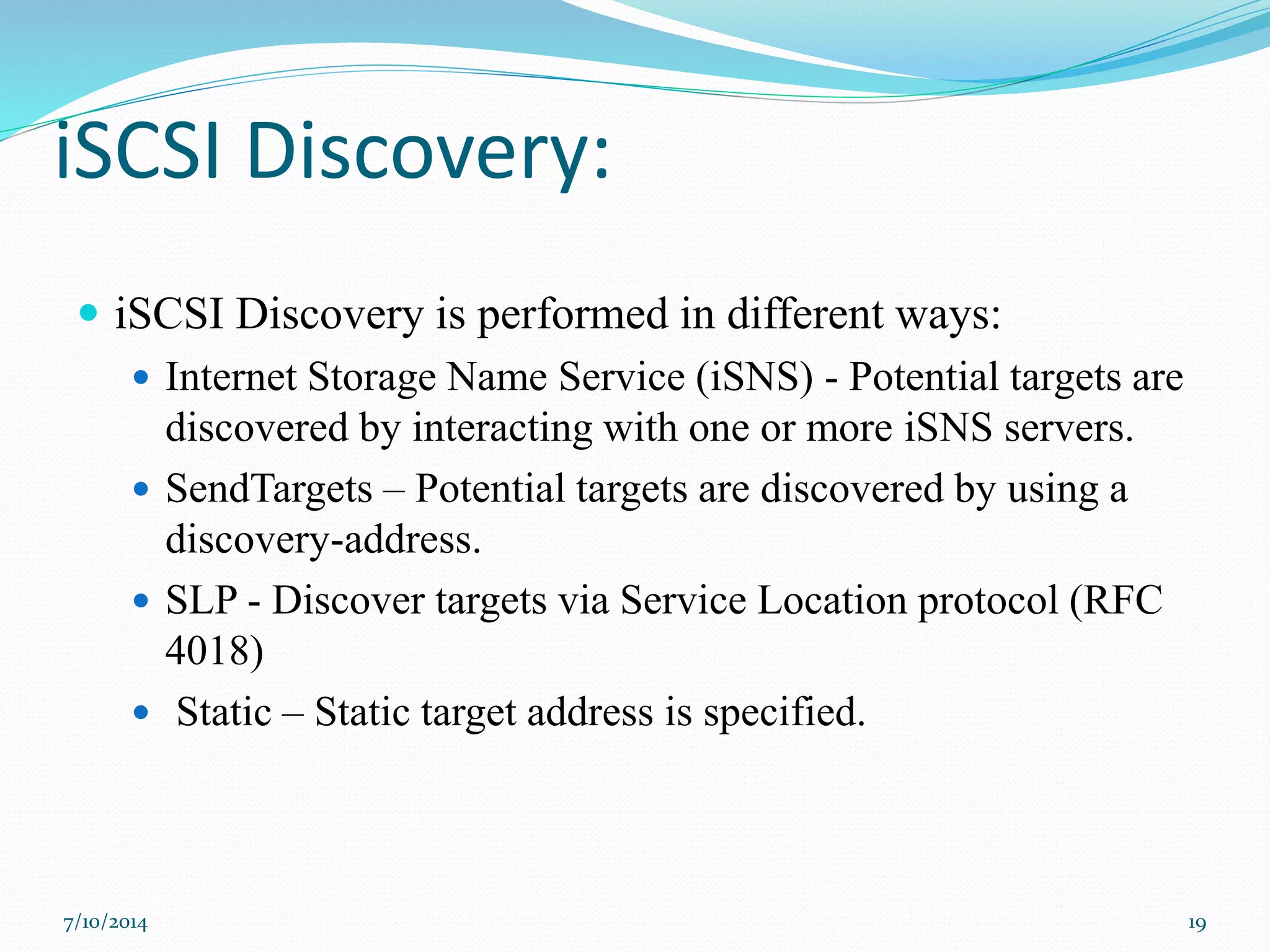 iSCSI Discovery:
 iSCSI Discovery is performed in different ways:
 Internet Storage Name Service (iSNS) - Potential targets are
discovered by interacting with one or more iSNS servers.
 SendTargets – Potential targets are discovered by using a
discovery-address.
 SLP - Discover targets via Service Location protocol (RFC
4018)
 Static – Static target address is specified.
7/10/2014 19
 