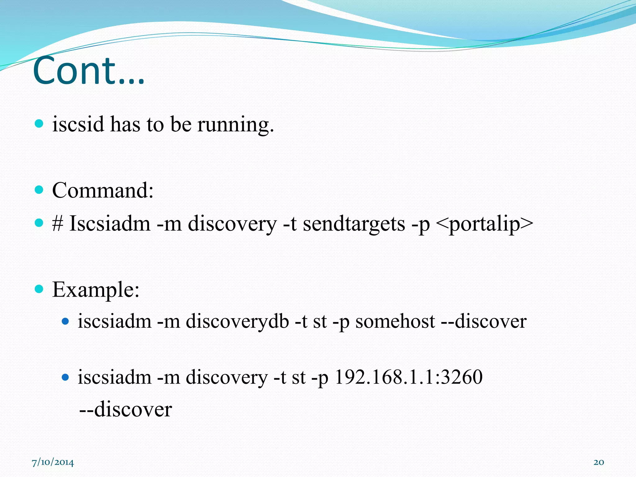 Cont…
 iscsid has to be running.
 Command:
 # Iscsiadm -m discovery -t sendtargets -p <portalip>
 Example:
 iscsiadm -m discoverydb -t st -p somehost --discover
 iscsiadm -m discovery -t st -p 192.168.1.1:3260
--discover
7/10/2014 20
 