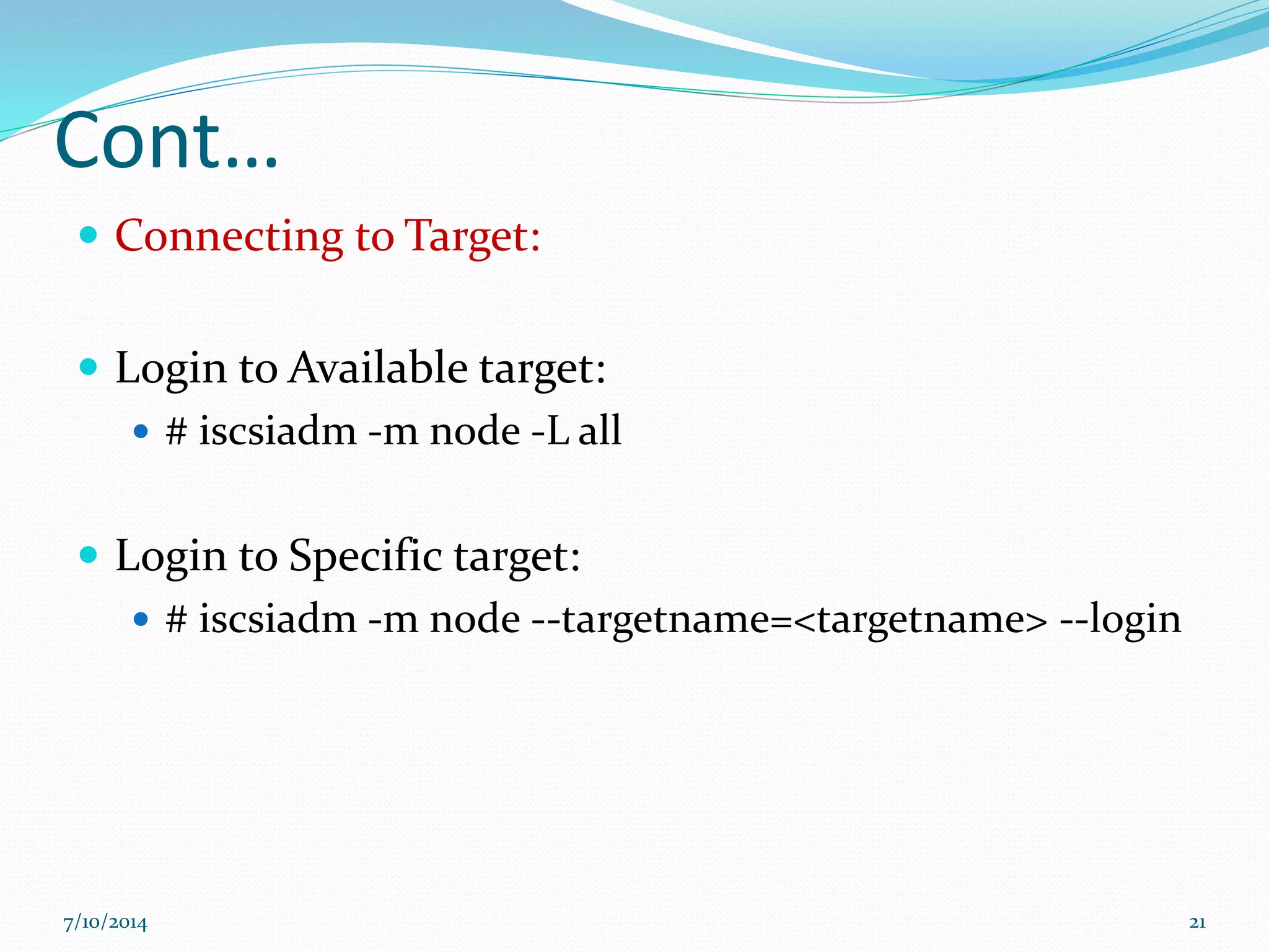 Cont…
 Connecting to Target:
 Login to Available target:
 # iscsiadm -m node -L all
 Login to Specific target:
 # iscsiadm -m node --targetname=<targetname> --login
7/10/2014 21
 