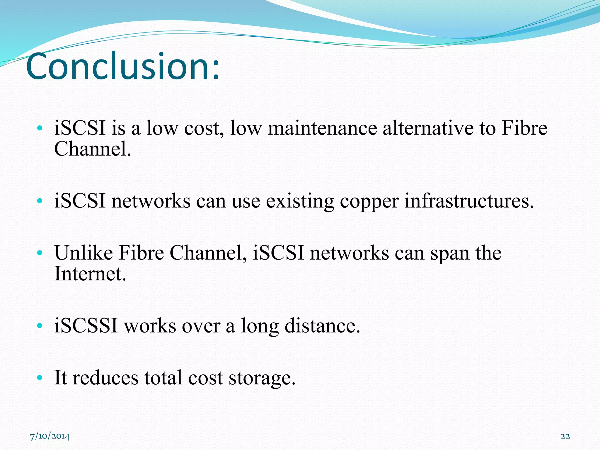 Conclusion:
• iSCSI is a low cost, low maintenance alternative to Fibre
Channel.
• iSCSI networks can use existing copper infrastructures.
• Unlike Fibre Channel, iSCSI networks can span the
Internet.
• iSCSSI works over a long distance.
• It reduces total cost storage.
7/10/2014 22
 
