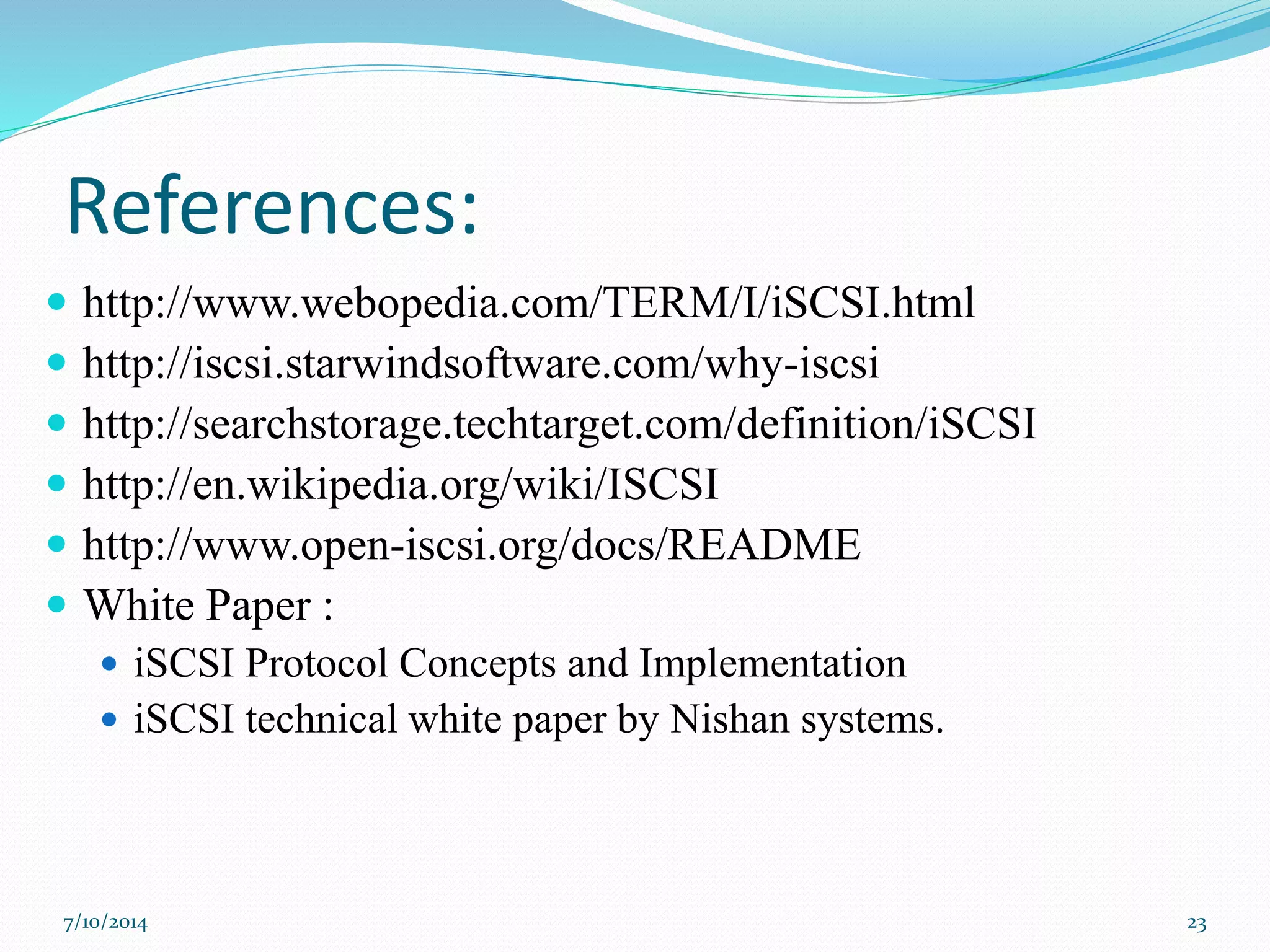 References:
 http://www.webopedia.com/TERM/I/iSCSI.html
 http://iscsi.starwindsoftware.com/why-iscsi
 http://searchstorage.techtarget.com/definition/iSCSI
 http://en.wikipedia.org/wiki/ISCSI
 http://www.open-iscsi.org/docs/README
 White Paper :
 iSCSI Protocol Concepts and Implementation
 iSCSI technical white paper by Nishan systems.
7/10/2014 23
 