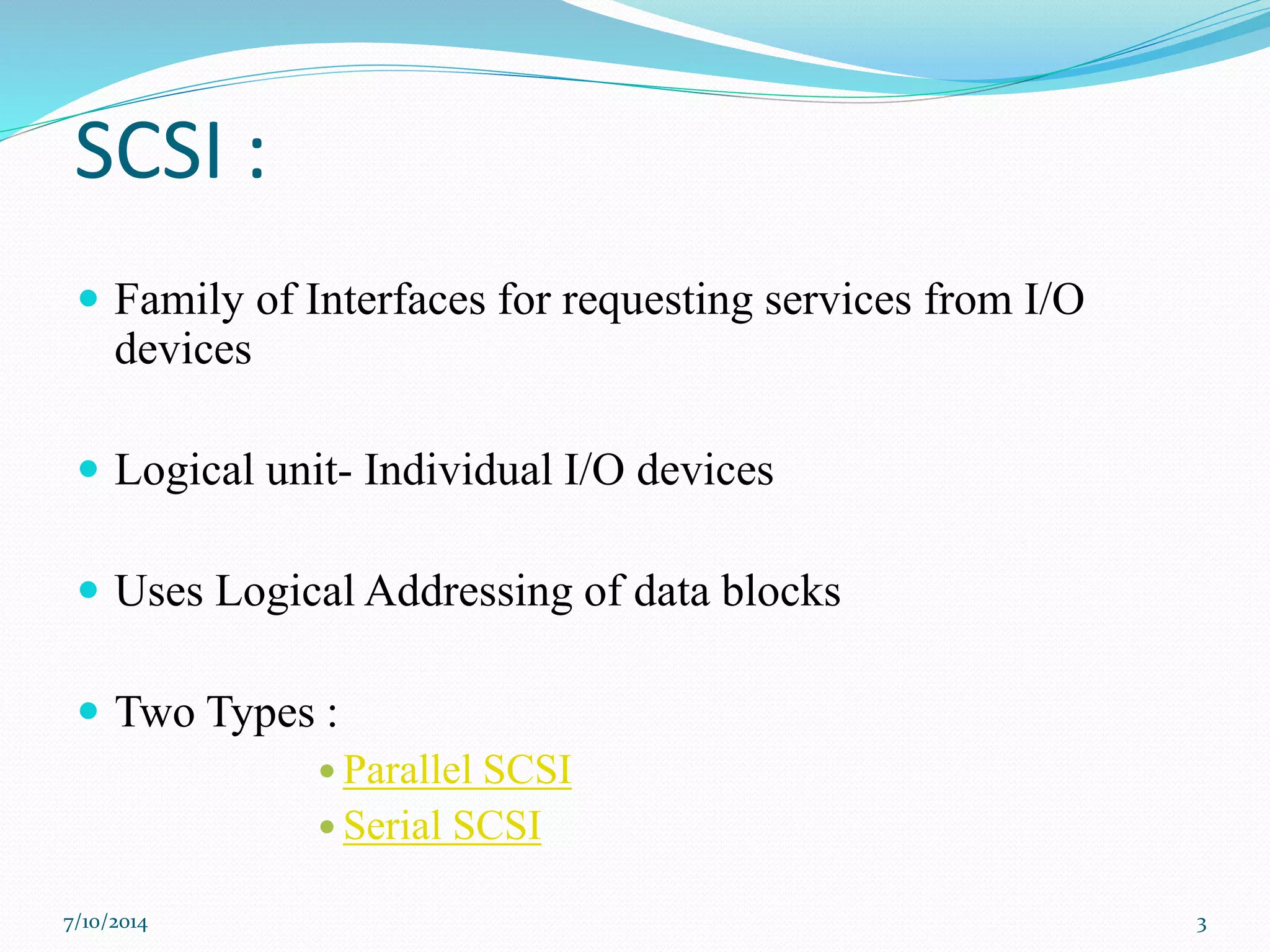 SCSI :
 Family of Interfaces for requesting services from I/O
devices
 Logical unit- Individual I/O devices
 Uses Logical Addressing of data blocks
 Two Types :
 Parallel SCSI
 Serial SCSI
7/10/2014 3
 