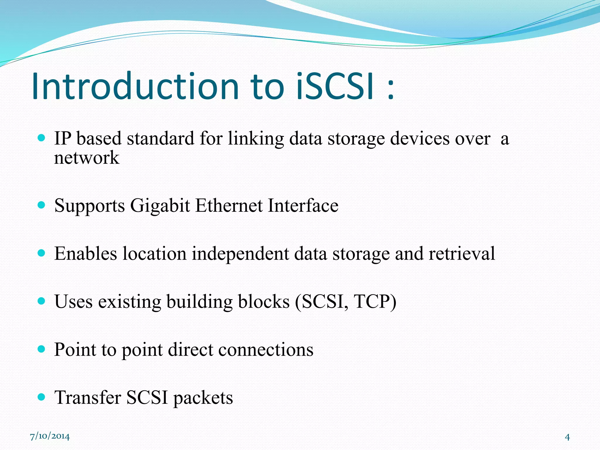 Introduction to iSCSI :
 IP based standard for linking data storage devices over a
network
 Supports Gigabit Ethernet Interface
 Enables location independent data storage and retrieval
 Uses existing building blocks (SCSI, TCP)
 Point to point direct connections
 Transfer SCSI packets
7/10/2014 4
 