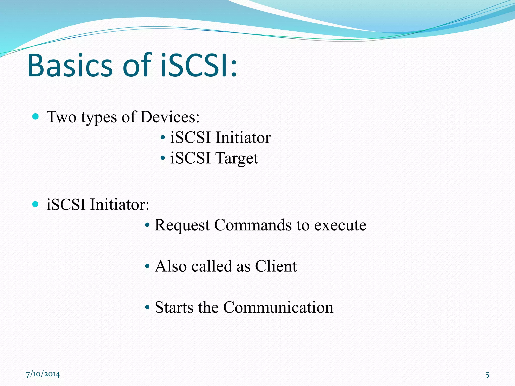 Basics of iSCSI:
 Two types of Devices:
• iSCSI Initiator
• iSCSI Target
 iSCSI Initiator:
• Request Commands to execute
• Also called as Client
• Starts the Communication
7/10/2014 5
 