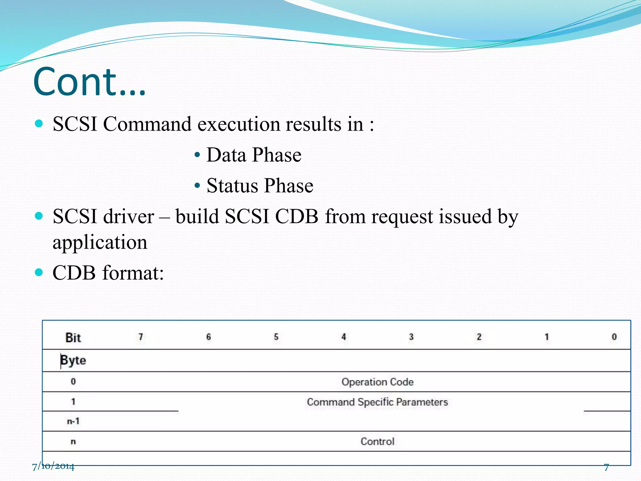 Cont…
 SCSI Command execution results in :
• Data Phase
• Status Phase
 SCSI driver – build SCSI CDB from request issued by
application
 CDB format:
7/10/2014 7
 