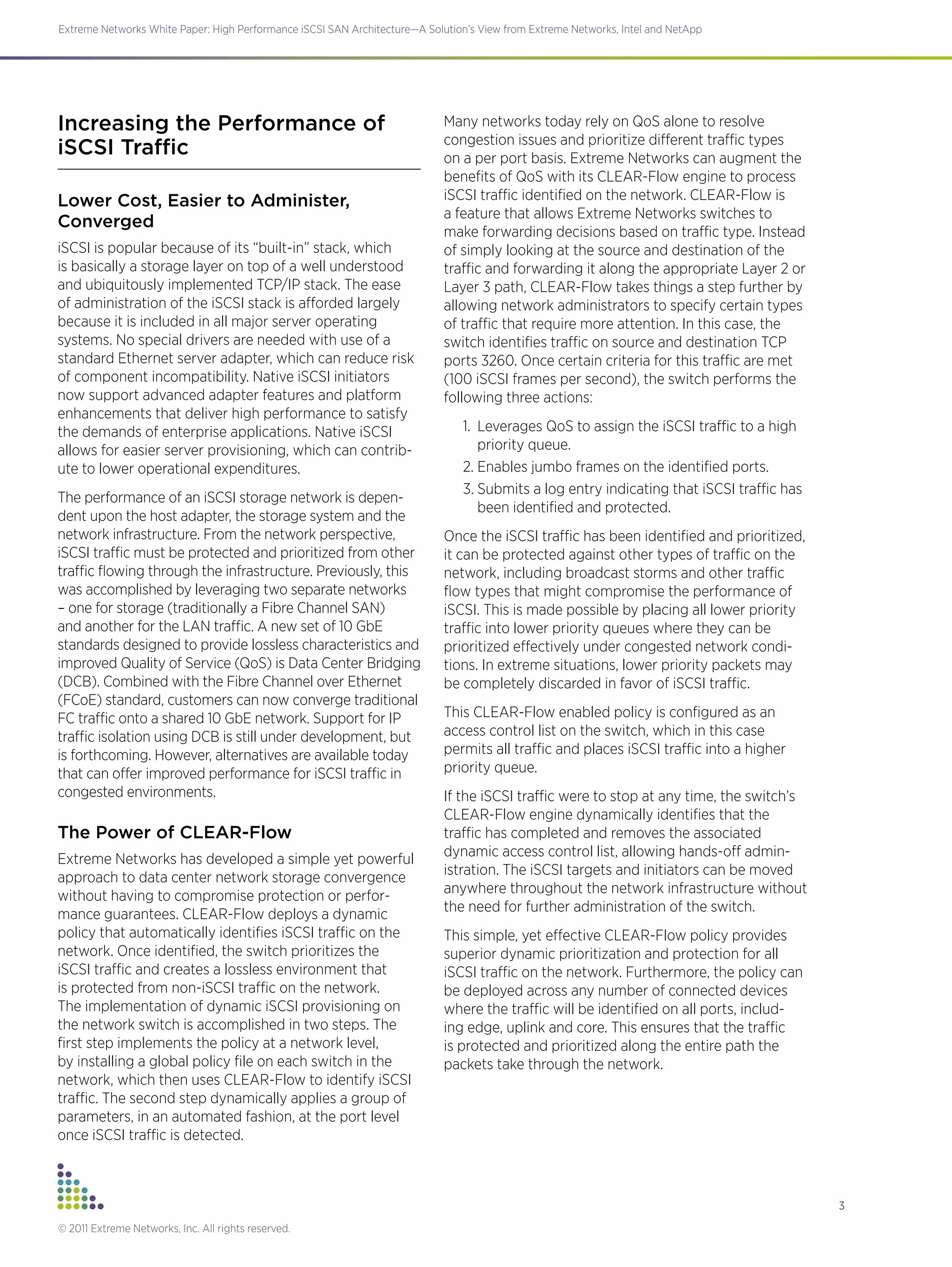 3
Extreme Networks White Paper: High Performance iSCSI SAN Architecture—A Solution’s View from Extreme Networks, Intel and NetApp
© 2011 Extreme Networks, Inc. All rights reserved.
Increasing the Performance of
iSCSI Traffic
Lower Cost, Easier to Administer,
Converged
iSCSI is popular because of its “built-in” stack, which
is basically a storage layer on top of a well understood
and ubiquitously implemented TCP/IP stack. The ease
of administration of the iSCSI stack is afforded largely
because it is included in all major server operating
systems. No special drivers are needed with use of a
standard Ethernet server adapter, which can reduce risk
of component incompatibility. Native iSCSI initiators
now support advanced adapter features and platform
enhancements that deliver high performance to satisfy
the demands of enterprise applications. Native iSCSI
allows for easier server provisioning, which can contrib-
ute to lower operational expenditures.
The performance of an iSCSI storage network is depen-
dent upon the host adapter, the storage system and the
network infrastructure. From the network perspective,
iSCSI traffic must be protected and prioritized from other
traffic flowing through the infrastructure. Previously, this
was accomplished by leveraging two separate networks
– one for storage (traditionally a Fibre Channel SAN)
and another for the LAN traffic. A new set of 10 GbE
standards designed to provide lossless characteristics and
improved Quality of Service (QoS) is Data Center Bridging
(DCB). Combined with the Fibre Channel over Ethernet
(FCoE) standard, customers can now converge traditional
FC traffic onto a shared 10 GbE network. Support for IP
traffic isolation using DCB is still under development, but
is forthcoming. However, alternatives are available today
that can offer improved performance for iSCSI traffic in
congested environments.
The Power of CLEAR-Flow
Extreme Networks has developed a simple yet powerful
approach to data center network storage convergence
without having to compromise protection or perfor-
mance guarantees. CLEAR-Flow deploys a dynamic
policy that automatically identifies iSCSI traffic on the
network. Once identified, the switch prioritizes the
iSCSI traffic and creates a lossless environment that
is protected from non-iSCSI traffic on the network.
The implementation of dynamic iSCSI provisioning on
the network switch is accomplished in two steps. The
first step implements the policy at a network level,
by installing a global policy file on each switch in the
network, which then uses CLEAR-Flow to identify iSCSI
traffic. The second step dynamically applies a group of
parameters, in an automated fashion, at the port level
once iSCSI traffic is detected.
Many networks today rely on QoS alone to resolve
congestion issues and prioritize different traffic types
on a per port basis. Extreme Networks can augment the
benefits of QoS with its CLEAR-Flow engine to process
iSCSI traffic identified on the network. CLEAR-Flow is
a feature that allows Extreme Networks switches to
make forwarding decisions based on traffic type. Instead
of simply looking at the source and destination of the
traffic and forwarding it along the appropriate Layer 2 or
Layer 3 path, CLEAR-Flow takes things a step further by
allowing network administrators to specify certain types
of traffic that require more attention. In this case, the
switch identifies traffic on source and destination TCP
ports 3260. Once certain criteria for this traffic are met
(100 iSCSI frames per second), the switch performs the
following three actions:
1.	 Leverages QoS to assign the iSCSI traffic to a high
priority queue.
2.	Enables jumbo frames on the identified ports.
3.	Submits a log entry indicating that iSCSI traffic has
been identified and protected.
Once the iSCSI traffic has been identified and prioritized,
it can be protected against other types of traffic on the
network, including broadcast storms and other traffic
flow types that might compromise the performance of
iSCSI. This is made possible by placing all lower priority
traffic into lower priority queues where they can be
prioritized effectively under congested network condi-
tions. In extreme situations, lower priority packets may
be completely discarded in favor of iSCSI traffic.
This CLEAR-Flow enabled policy is configured as an
access control list on the switch, which in this case
permits all traffic and places iSCSI traffic into a higher
priority queue.
If the iSCSI traffic were to stop at any time, the switch’s
CLEAR-Flow engine dynamically identifies that the
traffic has completed and removes the associated
dynamic access control list, allowing hands-off admin-
istration. The iSCSI targets and initiators can be moved
anywhere throughout the network infrastructure without
the need for further administration of the switch.
This simple, yet effective CLEAR-Flow policy provides
superior dynamic prioritization and protection for all
iSCSI traffic on the network. Furthermore, the policy can
be deployed across any number of connected devices
where the traffic will be identified on all ports, includ-
ing edge, uplink and core. This ensures that the traffic
is protected and prioritized along the entire path the
packets take through the network.
 