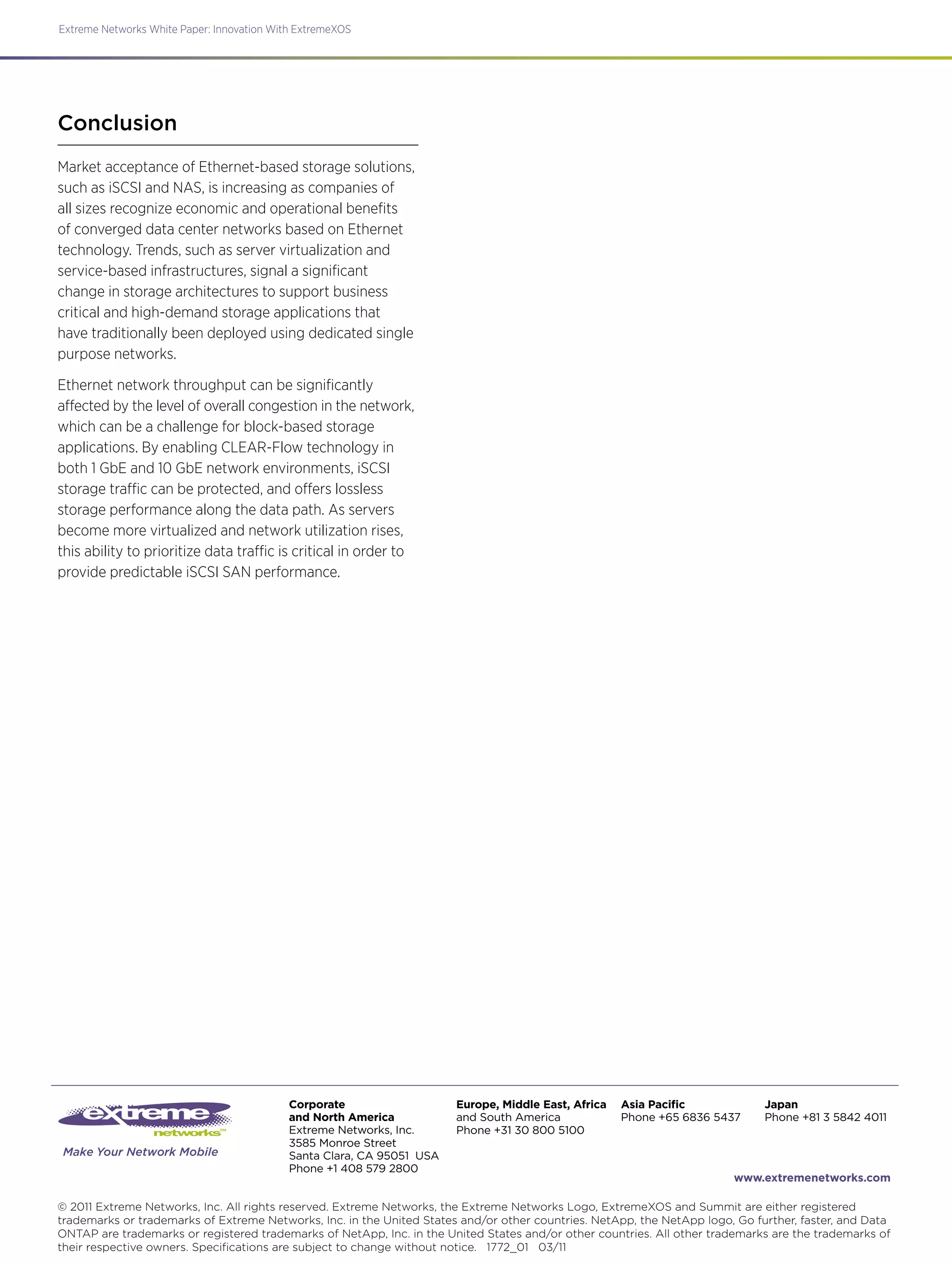 Make Your Network Mobile
Extreme Networks White Paper: Innovation With ExtremeXOS
© 2011 Extreme Networks, Inc. All rights reserved. Extreme Networks, the Extreme Networks Logo, ExtremeXOS and Summit are either registered
trademarks or trademarks of Extreme Networks, Inc. in the United States and/or other countries. NetApp, the NetApp logo, Go further, faster, and Data
ONTAP are trademarks or registered trademarks of NetApp, Inc. in the United States and/or other countries. All other trademarks are the trademarks of
their respective owners. Specifications are subject to change without notice. 1772_01 03/11
www.extremenetworks.com
Corporate
and North America
Extreme Networks, Inc.
3585 Monroe Street
Santa Clara, CA 95051 USA
Phone +1 408 579 2800
Europe, Middle East, Africa
and South America
Phone +31 30 800 5100
Asia Pacific
Phone +65 6836 5437
Japan
Phone +81 3 5842 4011
Conclusion
Market acceptance of Ethernet-based storage solutions,
such as iSCSI and NAS, is increasing as companies of
all sizes recognize economic and operational benefits
of converged data center networks based on Ethernet
technology. Trends, such as server virtualization and
service-based infrastructures, signal a significant
change in storage architectures to support business
critical and high-demand storage applications that
have traditionally been deployed using dedicated single
purpose networks.
Ethernet network throughput can be significantly
affected by the level of overall congestion in the network,
which can be a challenge for block-based storage
applications. By enabling CLEAR-Flow technology in
both 1 GbE and 10 GbE network environments, iSCSI
storage traffic can be protected, and offers lossless
storage performance along the data path. As servers
become more virtualized and network utilization rises,
this ability to prioritize data traffic is critical in order to
provide predictable iSCSI SAN performance.
 