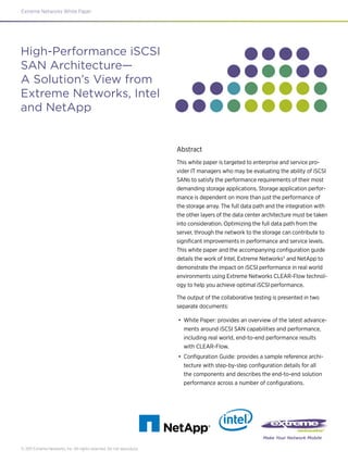 Extreme Networks White Paper
© 2011 Extreme Networks, Inc. All rights reserved. Do not reproduce.
Make Your Network Mobile
Abstract
This white paper is targeted to enterprise and service pro-
vider IT managers who may be evaluating the ability of iSCSI
SANs to satisfy the performance requirements of their most
demanding storage applications. Storage application perfor-
mance is dependent on more than just the performance of
the storage array. The full data path and the integration with
the other layers of the data center architecture must be taken
into consideration. Optimizing the full data path from the
server, through the network to the storage can contribute to
significant improvements in performance and service levels.
This white paper and the accompanying configuration guide
details the work of Intel, Extreme Networks® and NetApp to
demonstrate the impact on iSCSI performance in real world
environments using Extreme Networks CLEAR-Flow technol-
ogy to help you achieve optimal iSCSI performance.
The output of the collaborative testing is presented in two
separate documents:
•	 White Paper: provides an overview of the latest advance-
ments around iSCSI SAN capabilities and performance,
including real world, end-to-end performance results
with CLEAR-Flow.
•	 Configuration Guide: provides a sample reference archi-
tecture with step-by-step configuration details for all
the components and describes the end-to-end solution
performance across a number of configurations.
High-Performance iSCSI
SAN Architecture—
A Solution’s View from
Extreme Networks, Intel
and NetApp
 
