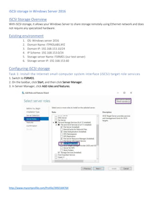 iSCSI storage in Windows Server 2016
http://www.mycertprofile.com/Profile/3992184764
ISCSI Storage Overview
With iSCSI storage, it allows your Windows Server to share storage remotely using Ethernet network and does
not require any specialized hardware.
Existing environment
1. OS: Windows server 2016
2. Domain Name: ITPROLABS.XYZ
3. Domain IP: 192.168.153.10/24
4. IP Scheme: 192.168.153.0/24
5. Storage server Name: FSRM01 (our test server)
6. Storage server IP: 192.168.153.60
Configuring iSCSI storage
Task 1: Install the Internet small computer system interface (iSCSI) target role services
1. Switch to FSRM01.
2. On the taskbar, click Start, and then click Server Manager.
3. In Server Manager, click Add roles and features.
 