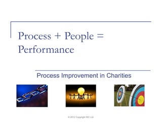 Process + People =
Performance

   Process Improvement in Charities




             © 2012 Copyright ISC Ltd.
 