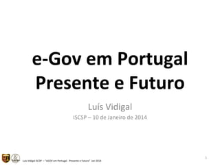 e"Gov&em&Portugal&
Presente&e&Futuro&
Luís%Vidigal%
ISCSP%–%10%de%Janeiro%de%2014%

Luís%Vidigal%ISCSP%%–%“eGOV%em%Portugal%9%Presente%e%Futuro”%%Jan%2014%

1%

 