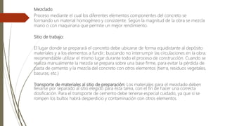 Mezclado
Proceso mediante el cual los diferentes elementos componentes del concreto se
formando un material homogéneo y consistente. Según la magnitud de la obra se mezcla
mano o con maquinaria que permite un mejor rendimiento.
Sitio de trabajo:
El lugar donde se preparará el concreto debe ubicarse de forma equidistante al depósito
materiales y a los elementos a fundir; buscando no interrumpir las circulaciones en la obra.
recomendable utilizar el mismo lugar durante todo el proceso de construcción. Cuando se
realiza manualmente la mezcla se prepara sobre una base firme, para evitar la pérdida de
pasta de cemento y la mezcla del concreto con otros elementos (tierra, residuos vegetales,
basuras, etc.)
Transporte de materiales al sitio de preparación: Los materiales para el mezclado deben
llevarse por separado al sitio elegido para ésta tarea, con el fin de hacer una correcta
dosificación. Para el transporte de cemento debe tenerse especial cuidado, ya que si se
rompen los bultos habrá desperdicio y contaminación con otros elementos.
 
