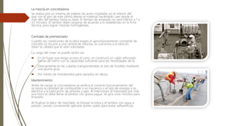 La mezcla en concretadora:
Se realiza por un sistema de paletas de acero instaladas en el interior del
que con el giro de este último elevan el material haciéndolo caer desde el
más alto del tambor hasta su base. El tiempo de amasado no será inferior a 1 y
V2 minutos. El tambor debe cargarse de acuerdo a lo establecido en la ficha
técnica; para lograr mezclas homogéneas.
Centrales de premezclado:
Cuando las condiciones de la obra exigen el aprovisionamiento constante de
concreto se recurre a una central de mezclas, la cual envía a la obra en
mixer la calidad que le sean solicitadas.
La carga del mixer se puede recibir así:
 En un lugar que tenga acceso el carro, se construirá un cajón reforzado
barras de hierro con la capacidad suficiente para las necesidades de la
 Directamente en las cubetas transportándolo al sitio de fundido mediante
una pluma grúa.
 Por medio de motobomba para vaciados en altura.
Mantenimiento:
Antes de cargar la concretadora se verifica el correcto funcionamiento del
se revisa la cantidad de combustible si es mecánica o el tipo de energía si es
eléctrica y la lubricación de piñones y ejes. Al interrumpir el mezclado por más
una hora se debe llenar el tambor con grava yagua. Se gira unos minutos para
limpiarlo.
Al finalizar la labor de mezclado se limpian la tolva y el tambor con agua a
presión, siendo conveniente aplicarle aceite usado para evitar adherencias.
 