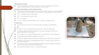 Plasticidad del hormigón
 Una vez mezclado el hormigón es necesario controlar su plasticidad con el fin de
que sea la adecuada para el tipo de elemento que se fundirá.
Medición de plasticidad por asiento (prueba Slump):
 Este ensayo se realiza para determinar la consistencia del concreto en la obra, utilizando
un tronco de cono, denominado cono de abrams, con las siguientes especificaciones:
 20 +/- 2 de diámetro en la base mayor
 10 +/- 2 de diámetro en la base menor
 30 +/- 2 de altura.
 Su interior debe ser completamente liso sin remaches, protuberancias, etc.
Procedimiento:
 La base donde se coloca el cono debe ser firme, lisa, plana y no absorbente.
 50
 La base y el cono se humedecen para evitar que el concreto pierda agua.
 El molde se sujeta firmemente y se llena en tres capas separadas; cada una de
aproximadamente 10 centímetros.
 Se compacta con una varilla de diámetro 5/8" y longitud de 60 cm. punzonando 10
 Se empareja la base superior esperando V2 minuto.
 Se limpia la superficie entorno al cono y se retira el exceso de concreto con palustre.
 Se eleva el molde vertical y cuidadosamente (entre 5 y 10 seg.) sin ejercer presión o
movimientos laterales.
 Se coloca el molde al lado para determinar la diferencia entre la altura del molde y la
de la mezcla, a esto se denomina asentamiento.
 El asentamiento debe ser entre 2" y 3" aproximadamente.
 
