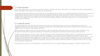 5. Concreto reforzado
El concreto reforzado se compone de concreto simple y armadura de acero. Esta última se compone de varillas longitudinales y
flejes amarrados de acuerdo con los planos de construcción.
El concreto posee alta resistencia a los esfuerzos de compresión, pero cuando es sometido a esfuerzos de tracción su resistencia
relativamente baja. Por ello es necesario reforzarlo utilizando barras de acero, es así que recibe el nombre de concreto
Puede adquirir prácticamente cualquier forma, dependiendo del molde o formaleta que se utilice y del refuerzo de acero que se
emplee. Su principal uso es la construcción de estructuras sólidas y flexibles (columnas, vigas, losas, muros estructurales,
fundaciones) y los llenos.
5.1. Curado del concreto
Durante el fraguado, las partículas del cemento absorben una cantidad de agua con la que reaccionan provocando el
desprendimiento de calor que ayuda a evaporar el agua libre. Esta evaporación disminuye el volumen de la masa de concreto
(retracción) y de ningún modo puede suprimirse.
Una evaporación rápida hace que el volumen en las capas superficiales disminuya antes que en las capas profundas. Este
favorece la formación de grietas, llamadas de retracción, que ocasionan la reducción de la resistencia del concreto.
Cuando la evaporación es lenta, la reducción del volumen es más homogénea en toda la masa, lo cual disminuye la formación
grietas de gran medida; es conveniente, entonces, proteger los concretos, durante el periodo de endurecimiento, de la
rápida. La principal causa de la evaporación es la acción del viento y del sol, por eso, debe preservarse el concreto de la acción
los agentes atmosféricos cubriéndolos por medios físicos: costales, aserrín, arena húmeda o productos químicos especiales y
regando frecuentemente las superficies expuestas, para que se conserven húmedas durante un periodo mínimo de 3 a 7 días,
las condiciones atmosféricas.
Este proceso se conoce con el nombre de curado del concreto y es imprescindible para asegurar su buena resistencia final.
 