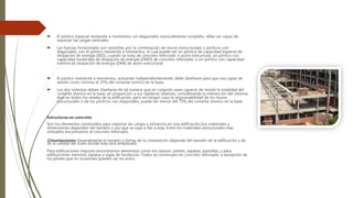  El pórtico espacial resistente a momentos, sin diagonales, esencialmente completo, debe ser capaz de
soportar las cargas verticales.
 Las fuerzas horizontales son resistidas por la combinación de muros estructurales o pórticos con
diagonales, con el pórtico resistente a momentos, el cual puede ser un pórtico de capacidad especial de
disipación de energía (DES), cuando se trata de concreto reforzado o acero estructural, un pórtico con
capacidad moderada de disipación de energía (DMO) de concreto reforzado, o un pórtico con capacidad
mínima de disipación de energía (DMI) de acero estructural.
 El pórtico resistente a momentos, actuando independientemente, debe diseñarse para que sea capaz de
resistir como mínimo el 25% del cortante sísmico en la base.
 Los dos sistemas deben diseñarse de tal manera que en conjunto sean capaces de resistir la totalidad del
cortante sísmico en la base, en proporción a sus rigideces relativas, considerando la interacción del sistema
dual en todos los niveles de la edificación, pero en ningún caso la responsabilidad de los muros
estructurales o de los pórticos con diagonales, puede ser menor del 75% del cortante sísmico en la base.
Estructuras en concreto
Son los elementos construidos para soportar las cargas y esfuerzos en una edificación.Sus materiales y
dimensiones dependen del tamaño y uso que se vaya a dar a ésta. Entre los materiales estructurales mas
utilizados encontramos el concreto reforzado.
Cimentaciones: Generalmente el tamaño y forma de la cimentación depende del tamaño de la edificación y de
de la calidad del suelo donde esta será emplazada.
Para edificaciones mayores encontramos elementos como los caisson, pilotes, zapatas, pantallas, y para
edificaciones menores zapatas y vigas de fundación. Todos se construyen en concreto reforzado, a excepción de
los pilotes que en ocasiones pueden ser en acero.
 