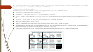 En la actualidad, la construcción de los cimientos corridos se efectúa en concreto, ya sea ciclópeo o reforzado. La técnica constructiva difiere un poco en ambos
casos, pero por lo general la excavación le sirve de formaleta o molde al cimiento.
Proceso constructivo para las cimentaciones:
Verificar que la excavación se encuentre en la posición correcta, perfectamente a nivel y con la profundidad prevista.
 Limpieza, engrase o humedecimiento de la formaleta.
 Retirar el agua o cualquier tipo de basura que se encuentre dentro de la excavación.
 Colocar la armadura de acero dentro de la excavación, apoyada sobre un soporte que asegure el recubrimiento del refuerzo (pueden fabricarse dados de 5
cm.
 en concreto, o emplear piedras con bases planas que permanezcan firmes al momento del vaciado).
 Chequeo de medidas interiores, sección y ángulos.
 Realizar el amarre del refuerzo con los hierros de las columnas (si las hay) antes de hacer el vaciado del concreto.
 El concreto debe ser vertido en capas no superiores a 30 cm. desde una altura no superior a 50 cm. para evitar la disgregación de los componentes. Aplicar
un vibrado a la mezcla (con vibrador o una barra de acero) para que no queden vacíos.
 Al lograr la altura requerida, se procede a enrasar con regla de madera o aluminio hasta que quede una superficie plana y horizontal.
 