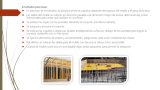 Encofrados para losas:
 En este tipo de encofrados, la distancia entre las viguetas depende del espesor del molde y el peso de la losa.
 Las tablas del molde se colocan en dirección paralela a la dimensión mayor de la losa, alternando las juntas
transversales para evitar que queden en una línea.
 Se enlazan las vigas con los puntales, elevando el conjunto a la altura indicada.
 Se asegura y arriostra el conjunto.
 Se colocan las viguetas a distancias iguales, empleando las cuñas por debajo de los puntales para lograr la
correcta, nivelando con un hilo tenso.
 Se fijan los elementos de enlace y arriostramiento, asegurando cada unión mediante dos clavos.
 Por último, se colocan las tablas para el molde, con tan pocos clavos como sea posible.
 Cuando la madera esta seca es aconsejable dejar juntas pequeñas para permitir la dilatación.
 