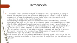 Introducción
 A través de la historia el hombre ha dejado huella con sus obras arquitectónicas, que en gran
medida son el legado que hoy aun disfrutamos por su grandeza y majestuosidad en algunas
culturas y por su atrevimiento y osadía en otras. A ellas se hace mención cada día por las
enseñanzas y los conocimientos vigentes hasta hoy.
La estructura y la mampostería, son las que determinan los espacios interiores y exteriores;
muestran las características y conceptos de las diferentes épocas y los periodos de la historia; en
ellos se reflejan la belleza de la arquitectura, la perennidad en el tiempo y la manifestación de
espacios en su interrelación con el hombre. Es el enlace del pasado y el presente además de ser
un libro de consulta para la ingeniería. Su papel fundamental en las obras antiguas y las
intervenciones presentes, hacen que la investigación, el estudio y la aplicación de técnicas sea
permanente y cotidiano, así se podrá continuar disfrutando de un legado, posicionado
universalmente y que hoy se disfruta con mayor interés.
En la presente cartilla se muestran los procesos desde diferentes facetas; de manera tal, que sus
enseñanzas puedan ser aplicadas en el diario quehacer de la albañilería, por su amplio campo de
aplicación.
 