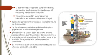  El acero debe asegurarse suficientemente,
para evitar su desplazamiento durante el
vaciado y vibrado del concreto.
 En general, no están autorizadas las
soldaduras en intersecciones o traslapos.
 Las barras parcialmente embebidas en el concreto, no
se deben doblar.
 Se debe hacer un cuidadoso análisis del despiece,
para reducir al mínimo el desperdicio.
 Debe exigirse el uso de botas de caucho o cuero,
casco protector, guantes, anteojos de seguridad. En la
manipulación y transporte vertical, deben tomarse las
medidas de seguridad adecuadas para evitar
accidentes.
 Se recomienda clasificar el almacenamiento para una
eficiente utilización en la obra.
 
